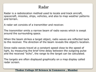 Radar is a radiolocation method used to locate and track aircraft,
spacecraft, missiles, ships, vehicles, and also to map weather patterns
and terrain.
A radar set consists of a transmitter and receiver.
The transmitter emits a narrow beam of radio waves which is swept
around the surrounding space.
When the beam strikes a target object, radio waves are reflected back
to the receiver. The direction of the beam reveals the object's location.
Since radio waves travel at a constant speed close to the speed of
light, by measuring the brief time delay between the outgoing pulse
and the received "echo", the range to the target can be calculated.
The targets are often displayed graphically on a map display called
radar screen.
Radar
Thakur College Of Science & Commerce , Mumbai
 