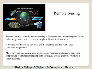 Remote sensing – in radio, remote sensing is the reception of electromagnetic waves
radiated by natural objects or the atmosphere for scientific research.
All warm objects emit microwaves and the spectrum emitted can be used to
determine temperature.
Microwave radiometers are used in meteorology and earth sciences to determine
temperature of the atmosphere and earth surface, as well as chemical reactions in
the atmosphere.
Remote sensing
Thakur College Of Science & Commerce , Mumbai
 