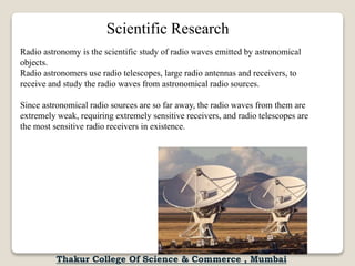 Radio astronomy is the scientific study of radio waves emitted by astronomical
objects.
Radio astronomers use radio telescopes, large radio antennas and receivers, to
receive and study the radio waves from astronomical radio sources.
Since astronomical radio sources are so far away, the radio waves from them are
extremely weak, requiring extremely sensitive receivers, and radio telescopes are
the most sensitive radio receivers in existence.
Scientific Research
Thakur College Of Science & Commerce , Mumbai
 