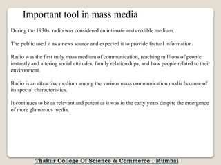 Important tool in mass media
During the 1930s, radio was considered an intimate and credible medium.
The public used it as a news source and expected it to provide factual information.
Radio was the first truly mass medium of communication, reaching millions of people
instantly and altering social attitudes, family relationships, and how people related to their
environment.
Radio is an attractive medium among the various mass communication media because of
its special characteristics.
It continues to be as relevant and potent as it was in the early years despite the emergence
of more glamorous media.
Thakur College Of Science & Commerce , Mumbai
 
