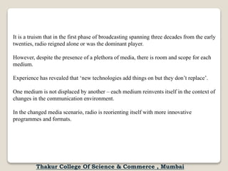 It is a truism that in the first phase of broadcasting spanning three decades from the early
twenties, radio reigned alone or was the dominant player.
However, despite the presence of a plethora of media, there is room and scope for each
medium.
Experience has revealed that ‘new technologies add things on but they don’t replace’.
One medium is not displaced by another – each medium reinvents itself in the context of
changes in the communication environment.
In the changed media scenario, radio is reorienting itself with more innovative
programmes and formats.
Thakur College Of Science & Commerce , Mumbai
 