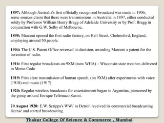 1897: Although Australia's first officially recognized broadcast was made in 1906,
some sources claim that there were transmissions in Australia in 1897, either conducted
solely by Professor William Henry Bragg of Adelaide University or by Prof. Bragg in
conjunction with G.W. Selby of Melbourne.
1898: Marconi opened the first radio factory, on Hall Street, Chelmsford, England,
employing around 50 people.
1904: The U.S. Patent Office reversed its decision, awarding Marconi a patent for the
invention of radio.
1916: First regular broadcasts on 9XM (now WHA) – Wisconsin state weather, delivered
in Morse Code
1919: First clear transmission of human speech, (on 9XM) after experiments with voice
(1918) and music (1917).
1920: Regular wireless broadcasts for entertainment began in Argentina, pioneered by
the group around Enrique Telémaco Susini.
20 August 1920: E.W. Scripps's WWJ in Detroit received its commercial broadcasting
license and started broadcasting.
Thakur College Of Science & Commerce , Mumbai
 