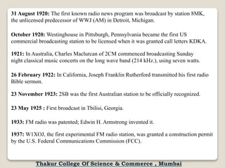 31 August 1920: The first known radio news program was broadcast by station 8MK,
the unlicensed predecessor of WWJ (AM) in Detroit, Michigan.
October 1920: Westinghouse in Pittsburgh, Pennsylvania became the first US
commercial broadcasting station to be licensed when it was granted call letters KDKA.
1921: In Australia, Charles Maclurcan of 2CM commenced broadcasting Sunday
night classical music concerts on the long wave band (214 kHz.), using seven watts.
26 February 1922: In California, Joseph Franklin Rutherford transmitted his first radio
Bible sermon.
23 November 1923: 2SB was the first Australian station to be officially recognized.
23 May 1925 : First broadcast in Tbilisi, Georgia.
1933: FM radio was patented; Edwin H. Armstrong invented it.
1937: W1XOJ, the first experimental FM radio station, was granted a construction permit
by the U.S. Federal Communications Commission (FCC).
Thakur College Of Science & Commerce , Mumbai
 