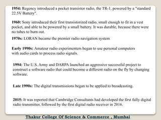 1954: Regency introduced a pocket transistor radio, the TR-1, powered by a "standard
22.5V Battery".
1960: Sony introduced their first transistorized radio, small enough to fit in a vest
pocket, and able to be powered by a small battery. It was durable, because there were
no tubes to burn out.
1970s: LORAN became the premier radio navigation system
Early 1990s: Amateur radio experimenters began to use personal computers
with audio cards to process radio signals.
1994: The U.S. Army and DARPA launched an aggressive successful project to
construct a software radio that could become a different radio on the fly by changing
software.
Late 1990s: The digital transmissions began to be applied to broadcasting.
2015: It was reported that Cambridge Consultants had developed the first fully digital
radio transmitter, followed by the first digital radio receiver in 2016.
Thakur College Of Science & Commerce , Mumbai
 