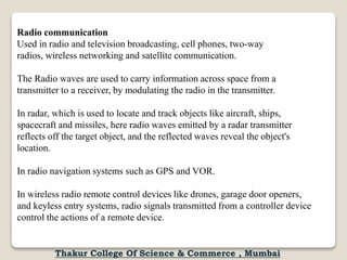 Radio communication
Used in radio and television broadcasting, cell phones, two-way
radios, wireless networking and satellite communication.
The Radio waves are used to carry information across space from a
transmitter to a receiver, by modulating the radio in the transmitter.
In radar, which is used to locate and track objects like aircraft, ships,
spacecraft and missiles, here radio waves emitted by a radar transmitter
reflects off the target object, and the reflected waves reveal the object's
location.
In radio navigation systems such as GPS and VOR.
In wireless radio remote control devices like drones, garage door openers,
and keyless entry systems, radio signals transmitted from a controller device
control the actions of a remote device.
Thakur College Of Science & Commerce , Mumbai
 