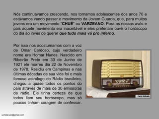 Nós continuávamos crescendo, nos tornamos adolescentes dos anos 70 e estávamos vendo passar o movimento da Jovem Guarda, que, para muitos jovens era um movimento “ CHUÉ ” ou  VARZEANO . Para os nossos avós e pais aquele movimento era inaceitável e eles preferiam ouvir o horóscopo do dia ao invés de querer  que   tudo mais vá pro inferno . Por isso nos acostumamos com a voz de Omar Cardoso, cujo verdadeiro nome era Homar Nunes. Nascido em Ribeirão Preto em 30 de Junho de 1921 ele morreu dia 22 de Novembro de 1978. Residiu em Campinas e nas últimas décadas de sua vida foi o mais famoso astrólogo do Rádio brasileiro, chegou a quase todos os pontos do país através de mais de 30 emissoras de rádio. Ele tinha certeza de que todos liam seu horóscopo, mas só poucos tinham coragem de confessar.  