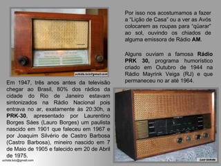 Em 1947, três anos antes da televisão chegar ao Brasil, 80% dos rádios da cidade do Rio de Janeiro estavam sintonizados na Rádio Nacional pois entrava no ar, exatamente às 20:30h, a  PRK - 30 , apresentado por Laurentino Borges Sáes (Lauro Borges) um paulista nascido em 1901 que faleceu em 1967 e por Joaquim Silvério de Castro Barbosa (Castro Barbosa), mineiro nascido em 7 de Maio de 1905 e falecido em 20 de Abril de 1975.  Por isso nos acostumamos a fazer a “Lição de Casa” ou a ver as Avós colocarem as roupas para “qüarar” ao sol, ouvindo os chiados de alguma emissora de Rádio  AM . Alguns ouviam a famosa  Rádio   PRK 30,  programa humorístico criado em Outubro de 1944 na Rádio Mayrink Veiga (RJ) e que permaneceu no ar até 1964. 