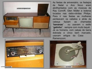 As festas de aniversário, os festejos de Natal e Ano Novo eram abrilhantados com as músicas de Ray Conniff, Glen Müller e boleros tocados nas rádio-vitrólas Philips. Para ir nas festas as mulheres penteavam os cabelos e atrás da cabeça faziam as chamadas “ bananas ”  ou usavam o estilo “ gatinho ”,  sempre com muito laquê.  Já os homens, com calças de barra dobrada e vinco bem marcado, usavam artigos da Casa  Ramenzzoni. 