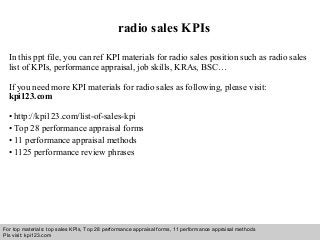 Interview questions and answers – free download/ pdf and ppt file
radio sales KPIs
In this ppt file, you can ref KPI materials for radio sales position such as radio sales
list of KPIs, performance appraisal, job skills, KRAs, BSC…
If you need more KPI materials for radio sales as following, please visit:
kpi123.com
• http://kpi123.com/list-of-sales-kpi
• Top 28 performance appraisal forms
• 11 performance appraisal methods
• 1125 performance review phrases
For top materials: top sales KPIs, Top 28 performance appraisal forms, 11 performance appraisal methods
Pls visit: kpi123.com
 