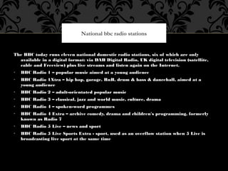 The BBC today runs eleven national domestic radio stations, six of which are only
available in a digital format: via DAB D...