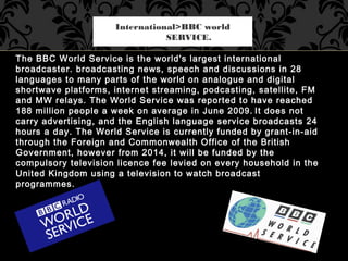 The BBC World Service is the world's largest international
broadcaster. broadcasting news, speech and discussions in 28
la...