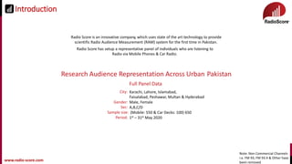 www.radio-score.comwww.radio-score.com
Radio Score is an innovative company, which uses state of the art technology to provide
scientific Radio Audience Measurement (RAM) system for the first time in Pakistan.
Radio Score has setup a representative panel of individuals who are listening to
Radio via Mobile Phones & Car Radio.
Research Audience Representation Across Urban Pakistan
City: Karachi, Lahore, Islamabad,
Faisalabad, Peshawar, Multan & Hyderabad
Male, Female
A,B,C/D
(Mobile: 550 & Car Decks: 100) 650
1st – 31st May 2020
Gender:
Sec:
Sample size:
Period:
Full Panel Data
Introduction
Note: Non Commercial Channels
i.e. FM 93, FM 93.4 & Other have
been removed
 