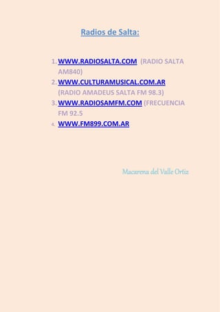 Radios de Salta:


1. WWW.RADIOSALTA.COM (RADIO SALTA
   AM840)
2. WWW.CULTURAMUSICAL.COM.AR
   (RADIO AMADEUS SALTA FM 98.3)
3. WWW.RADIOSAMFM.COM (FRECUENCIA
   FM 92.5
4. WWW.FM899.COM.AR




                  Macarena del Valle Ortiz
 