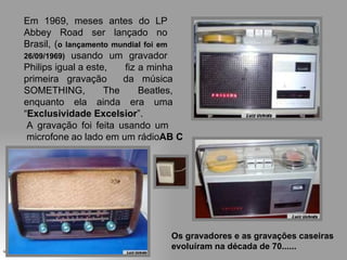 Em 1969, meses antes do LP
        Abbey Road ser lançado no
        Brasil, (o lançamento mundial foi em
        26/09/1969) usando um gravador
        Philips igual a este,    fiz a minha
        primeira gravação       da música
        SOMETHING,          The      Beatles,
        enquanto ela ainda era uma
        “Exclusividade Excelsior”.
         A gravação foi feita usando um
         microfone ao lado em um rádioAB C




                                          Os gravadores e as gravações caseiras
uchida.luiz@gmail.com
                                          evoluíram na década de 70......
 