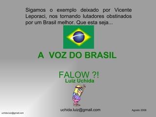 Sigamos o exemplo deixado por Vicente
                        Leporaci, nos tornando lutadores obstinados
                        por um Brasil melhor. Que esta seja...




                            A VOZ DO BRASIL

                                     FALOW ?!
                                        Luiz Uchida




                                      uchida.luiz@gmail.com       Agosto 2006
uchida.luiz@gmail.com
 