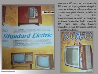 Nos anos 60 os poucos canais de
                        TV e os raros programas dirigidos
                        para as crianças não prendiam as
                        nossas atenções diante da telinha,
                        por     isso,   com     o    rádio
                        acostumamos a ouvir e imaginar
                        ao invés de receber tudo pronto da
                        TV. Com isso não ficamos
                        bitolados e nos tornamos criativos
                        e transformadores.




uchida.luiz@gmail.com
 