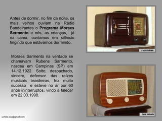 Antes de dormir, no fim da noite, os
       mais velhos ouviam na Rádio
       Bandeirantes o Programa Moraes
       Sarmento e nós, as crianças, já
       na cama, ouvíamos em silêncio
       fingindo que estávamos dormindo.


        Moraes Sarmento na verdade se
        chamavam Rubens Sarmento,
        nasceu em Campinas (SP) em
        14.12.1922. Solto, despachado,
        sincero, defensor das raízes
        musicais brasileiras, fez muito
        sucesso e esteve no ar por 60
        anos ininterruptos, vindo a falecer
        em 22.03.1998.




uchida.luiz@gmail.com
 