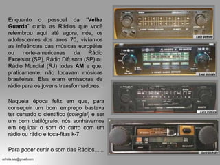 Enquanto o pessoal da “ Velha Guarda ” curtia as Rádios que você relembrou aqui até agora, nós, os adolescentes dos anos 70, vivíamos as influências das músicas européias ou norte-americanas da Rádio Excelsior (SP), Rádio Difusora (SP) ou Rádio Mundial (RJ) todas  AM  e que, praticamente, não tocavam músicas brasileiras. Elas eram emissoras de rádio para os jovens transformadores. Naquela época feliz em que, para conseguir um bom emprego bastava ter cursado o científico ( colegial ) e ser um bom datilógrafo, nós sonhávamos em equipar o som do carro com um rádio ou rádio e toca-fitas k-7. Para poder curtir o som das Rádios...... 