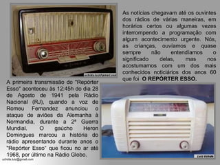 A primeira transmissão do "Repórter Esso" aconteceu às 12:45h do dia 28 de Agosto de 1941 pela Rádio Nacional (RJ), quando a voz de Romeu Fernandez anunciou o ataque de aviões da Alemanha à Normandia, durante a 2ª Guerra Mundial.  O gaúcho Heron Domingues marcou a história do rádio apresentando durante anos o "Repórter Esso“ que ficou no ar até 1968, por último na Rádio Globo. As notícias chegavam até os ouvintes dos rádios de várias maneiras, em horários certos ou algumas vezes interrompendo a programação com algum acontecimento urgente. Nós, as crianças, ouvíamos e quase sempre não entendíamos o significado delas, mas nos acostumamos com um dos mais conhecidos noticiários dos anos 60 que foi  O REPÓRTER ESSO. 