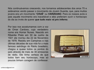 Nós continuávamos crescendo, nos tornamos adolescentes dos anos 70 e estávamos vendo passar o movimento da Jovem Guarda, que, para muitos jovens era um movimento “ CHUÉ ” ou  VARZEANO . Para os nossos avós e pais aquele movimento era inaceitável e eles preferiam ouvir o horóscopo do dia ao invés de querer  que   tudo mais vá pro inferno . Por isso nos acostumamos com a voz de Omar Cardoso, cujo verdadeiro nome era Homar Nunes. Nascido em Ribeirão Preto em 30 de Junho de 1921 ele morreu dia 22 de Novembro de 1978. Residiu em Campinas e nas últimas décadas de sua vida foi o mais famoso astrólogo do Rádio brasileiro, chegou a quase todos os pontos do país através de mais de 30 emissoras de rádio. Ele tinha certeza de que todos liam seu horóscopo, mas só poucos tinham coragem de confessar.  
