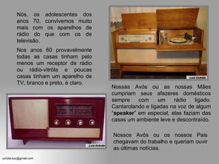 Nós, os adolescentes dos anos 70, convivemos muito mais com os aparelhos de rádio do que com os de televisão. Nossas Avós ou as nossas Mães cumpriam seus afazeres domésticos sempre com um rádio ligado. Cantarolando e ligadas na voz de algum “ speaker ” em especial, elas faziam das casas um ambiente leve e descontraído. Nos anos 60 provavelmente todas as casas tinham pelo menos um receptor de rádio ou rádio-vitróla e poucas casas tinham um aparelho de TV, branco e preto, é claro. Nossos Avôs ou os nossos Pais chegavam do trabalho e queriam ouvir as últimas notícias. 