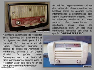 A primeira transmissão do "Repórter Esso" aconteceu às 12:45h do dia 28 de Agosto de 1941 pela Rádio Nacional (RJ), quando a voz de Romeu Fernandez anunciou o ataque de aviões da Alemanha à Normandia, durante a 2ª Guerra Mundial.  O gaúcho Heron Domingues marcou a história do rádio apresentando durante anos o "Repórter Esso“ que ficou no ar até 1968, por último na Rádio Globo. As notícias chegavam até os ouvintes dos rádios de várias maneiras, em horários certos ou algumas vezes interrompendo a programação com algum acontecimento urgente. Nós, as crianças, ouvíamos e quase sempre não entendíamos o significado delas, mas nos acostumamos com um dos mais conhecidos noticiários dos anos 60 que foi  O REPÓRTER ESSO. 