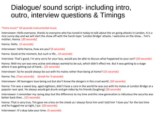 Dialogue/ sound script- including intro,
outro, interview questions & Timings
*Intro music* 10 seconds instrumental music
Interviewer: Hello everyone, thanks to everyone who has tuned in today to talk about the on going attacks in London. It is a
nice sunny day and we will start the show off with the harsh topic ‘London Bridge’ attacks. I welcome on the show… Tim’s
mother, Hanna. (30 seconds)
Hanna: Hello. (2 seconds)
Interviewer: Hello Hanna, how are you? (4 seconds)
Hanna: Good at the moment, but such is life… (4 seconds)
Interview: That’s good, I’m very sorry for your loss, would you be able to discuss what happened to your son? (10 seconds)
Hanna: Well my son was very active and always wanted to be out, which didn’t effect me. But it was getting to a stage
where it was getting out of hand… (25 seconds)
Interviewer: So he would always be out with his mates rather than being at home? (15 seconds)
Hanna: Yes. (Two seconds) (break for 3 seconds)
Interviewer: All teenagers love being out but don’t know the dangers in this cruel world. (10 seconds)
Hanna: Tim was a sweet boy, aged eighteen, didn’t have a care in the world he was out with his mates at London Bridge at a
popular rave spot. He always would get drunk and get video by his friends (laughing) (20 seconds)
Interviewer: I remember my raving days but the difference to my time and this new generation is ridiculous the security was
better back then… (15 seconds)
Hanna: That is very true, Tim gave me a kiss on the cheek as I always force him and I told him ‘I love you’ for the last time
and he hugged me so tight, I jus- (20 seconds)
Interviewer: It’s okay take your time. (5 seconds)
 