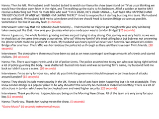 Hanna: Then he left. My husband and I headed to bed to watch our favourite show Love Island on ITV as usual thinking we
would hear the door open later in the night, and Tim walking up the stairs to his bedroom. All of a sudden at twelve AM I
receive a disturbing call from his mate Bob who said “Tim is DEAD, HE’S DEAD HANNA…, A ATTACK HAS HAPPENED AND
TIM GOT CAUGHT UP AND WE FOUND HIM LAYING THERE!” I tried to respond but I starting bursting into tears. My husband
was so confused. My husband told me to calm down and that we should head to London Bridge as soon as possible.
Sometimes I feel like it was my fault. (1 minute)
Interviewer: Don’t say that it is nobodies fault honestly… That must be so tragic to go though with your only son being
taken away just like that. How was your journey when you made your way to London Bridge? (25 seconds)
Hanna: I guess so, the whole family is grieving and we are just trying to stay strong. Our journey was very hectic as we was
in shock but at the same time angry at ourselves. Why us? Why my family? We tried calling back but Bob was not answering
his phone which made me just burst in tears. My husband was teary eyed I’ve never seen him this. We arrived at London
Bridge after one hour. The traffic was horrendous the police let us through as they said they have seen Tim’s friends. (30
seconds)
Interviewer: The atmosphere there must have been so sad as on news coverage I saw huge amounts of crowds and scared
civilians. (10 seconds)
Hanna: Yes. There was huge crowds and a lot of police sirens. The police assorted me to my son who was laying right behind
a lot of police guarding the body. I was shattered I busted into tears and was screaming Tim’s name, my husband held me
back so I didn’t cause a scene. (20 seconds)
Interviewer: I’m so sorry for your loss, what do you think the government should improve in on these type of attacks
around London? (15 seconds)
Hanna: They should include more security in the UK. I know a lot of acts have been happening but it is not acceptable. They
know London Bridge is a popular place to be why shouldn’t the security be checked or looked at monthly? There is a lot of
attractions in London which need to be checked over and need higher security. (25 seconds)
Interviewer: Thank you Hanna. I appreciate you being on the Morning News Show. All of the team are very sorry for your
loss (15 seconds)
Hanna: Thank you. Thanks for having me on the show. (5 seconds)
*Outro Music* 10 seconds instrumental music
 