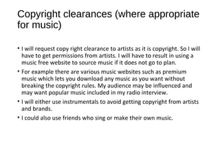 Copyright clearances (where appropriate
for music)
• I will request copy right clearance to artists as it is copyright. So I will
have to get permissions from artists. I will have to result in using a
music free website to source music if it does not go to plan.
• For example there are various music websites such as premium
music which lets you download any music as you want without
breaking the copyright rules. My audience may be influenced and
may want popular music included in my radio interview.
• I will either use instrumentals to avoid getting copyright from artists
and brands.
• I could also use friends who sing or make their own music.
 