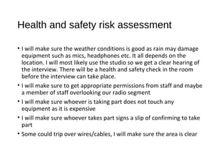 Health and safety risk assessment
• I will make sure the weather conditions is good as rain may damage
equipment such as mics, headphones etc. It all depends on the
location. I will most likely use the studio so we get a clear hearing of
the interview. There will be a health and safety check in the room
before the interview can take place.
• I will make sure to get appropriate permissions from staff and maybe
a member of staff overlooking our radio segment
• I will make sure whoever is taking part does not touch any
equipment as it is expensive
• I will make sure whoever takes part signs a slip of confirming to take
part
• Some could trip over wires/cables, I will make sure the area is clear
 