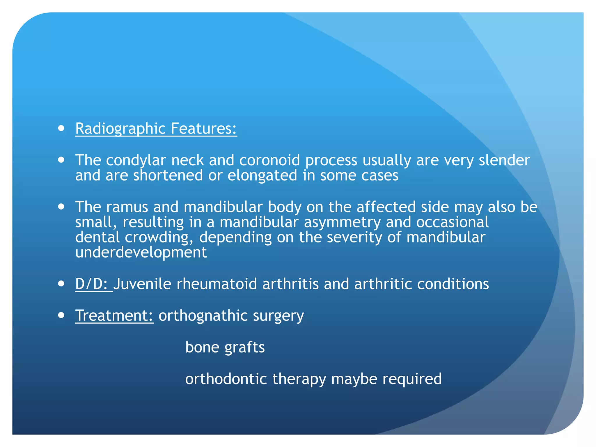  Radiographic Features:

 The condylar neck and coronoid process usually are very slender
  and are shortened or elongated in some cases

 The ramus and mandibular body on the affected side may also be
  small, resulting in a mandibular asymmetry and occasional
  dental crowding, depending on the severity of mandibular
  underdevelopment

 D/D: Juvenile rheumatoid arthritis and arthritic conditions

 Treatment: orthognathic surgery

                  bone grafts

                  orthodontic therapy maybe required
 