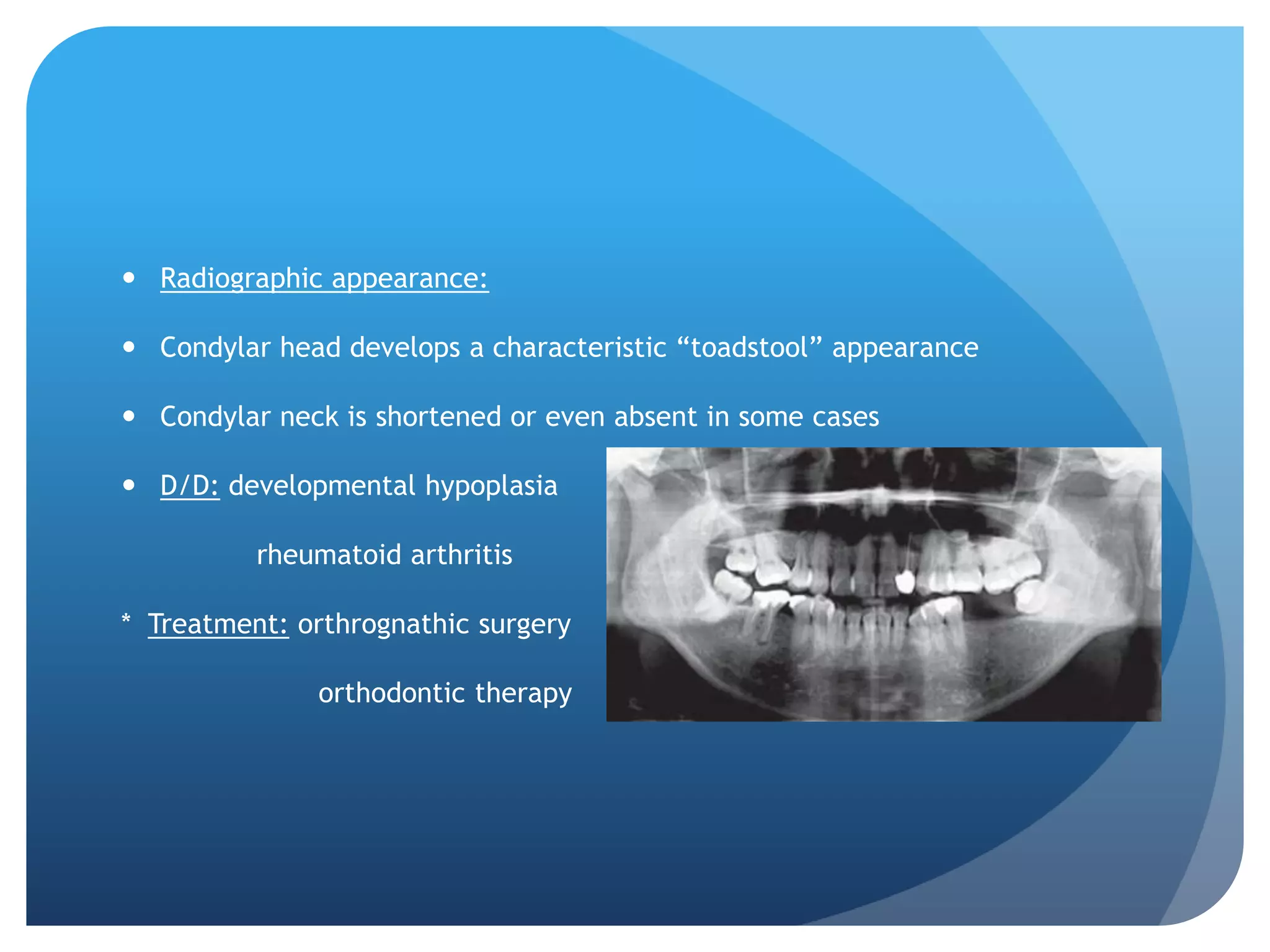  Radiographic appearance:

 Condylar head develops a characteristic “toadstool” appearance

 Condylar neck is shortened or even absent in some cases

 D/D: developmental hypoplasia

          rheumatoid arthritis

* Treatment: orthrognathic surgery

              orthodontic therapy
 