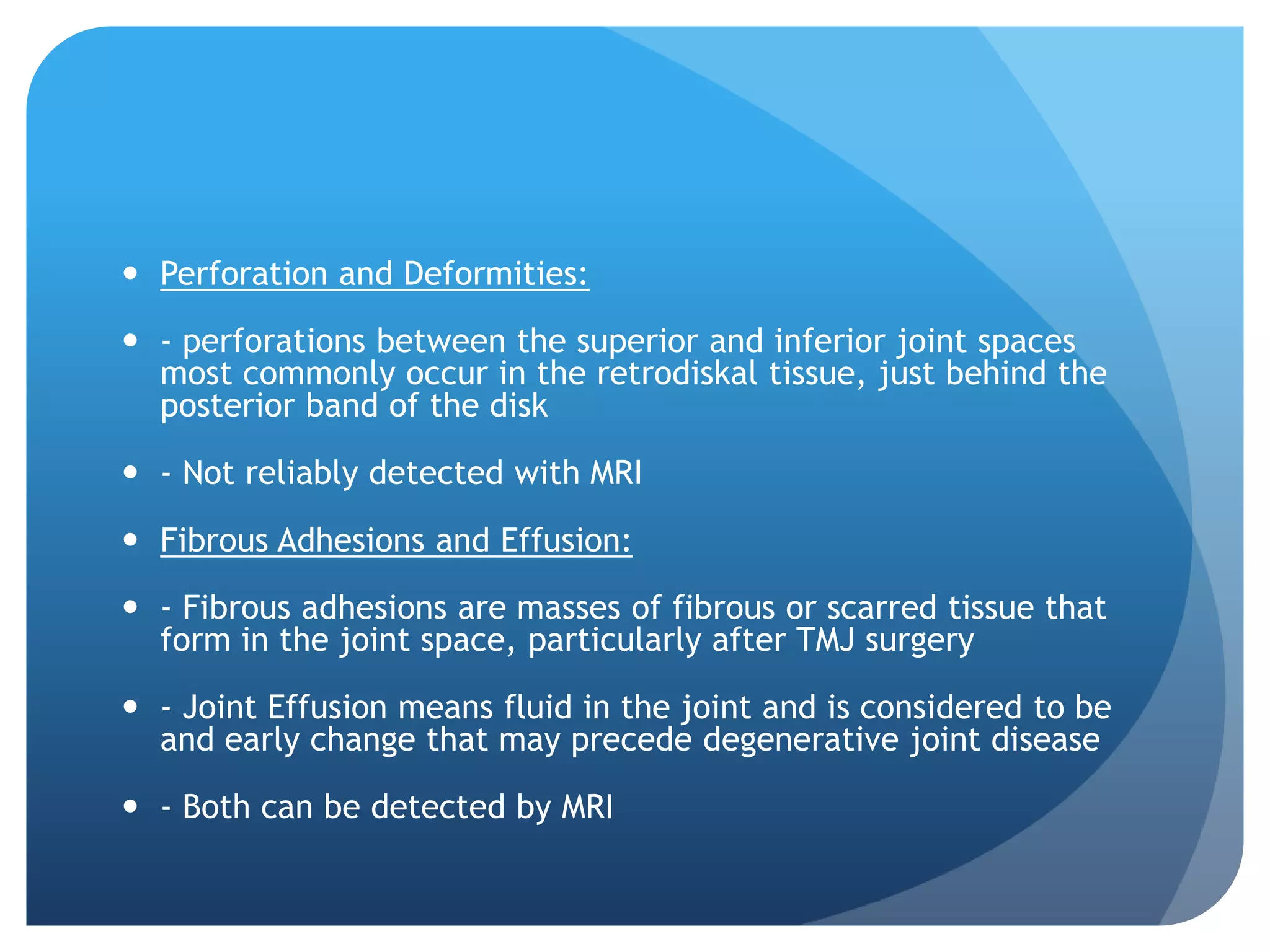  Perforation and Deformities:

 - perforations between the superior and inferior joint spaces
  most commonly occur in the retrodiskal tissue, just behind the
  posterior band of the disk

 - Not reliably detected with MRI

 Fibrous Adhesions and Effusion:

 - Fibrous adhesions are masses of fibrous or scarred tissue that
  form in the joint space, particularly after TMJ surgery

 - Joint Effusion means fluid in the joint and is considered to be
  and early change that may precede degenerative joint disease

 - Both can be detected by MRI
 