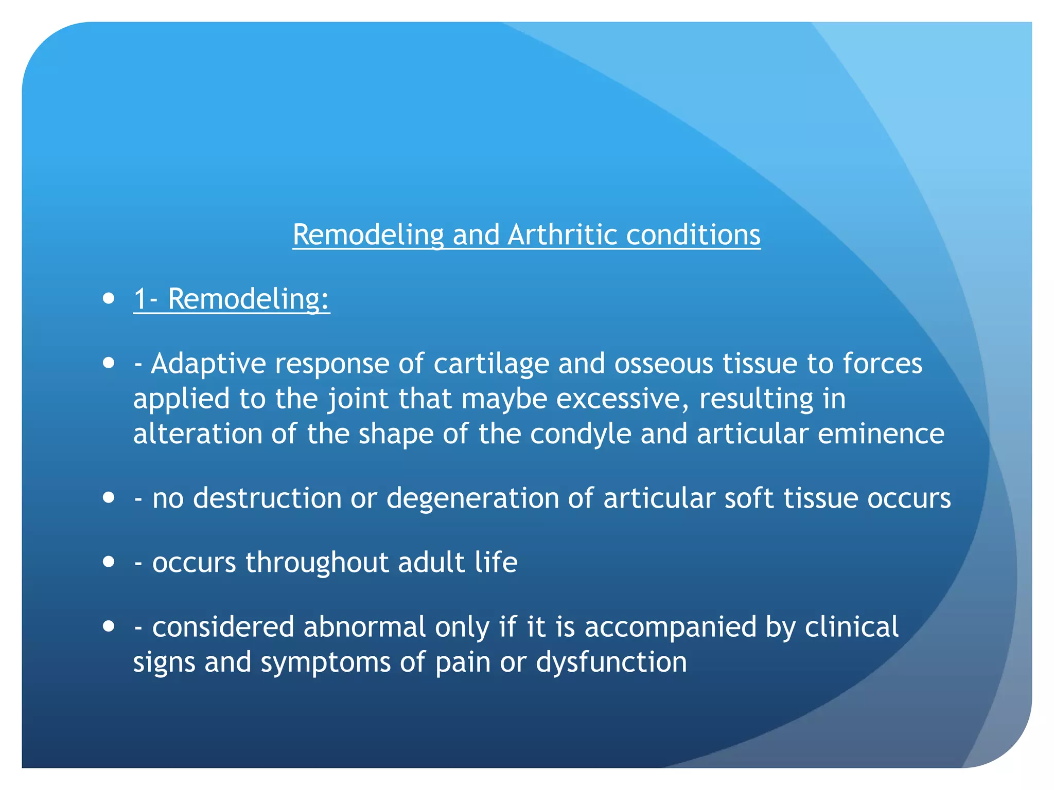Remodeling and Arthritic conditions

 1- Remodeling:

 - Adaptive response of cartilage and osseous tissue to forces
  applied to the joint that maybe excessive, resulting in
  alteration of the shape of the condyle and articular eminence

 - no destruction or degeneration of articular soft tissue occurs

 - occurs throughout adult life

 - considered abnormal only if it is accompanied by clinical
  signs and symptoms of pain or dysfunction
 