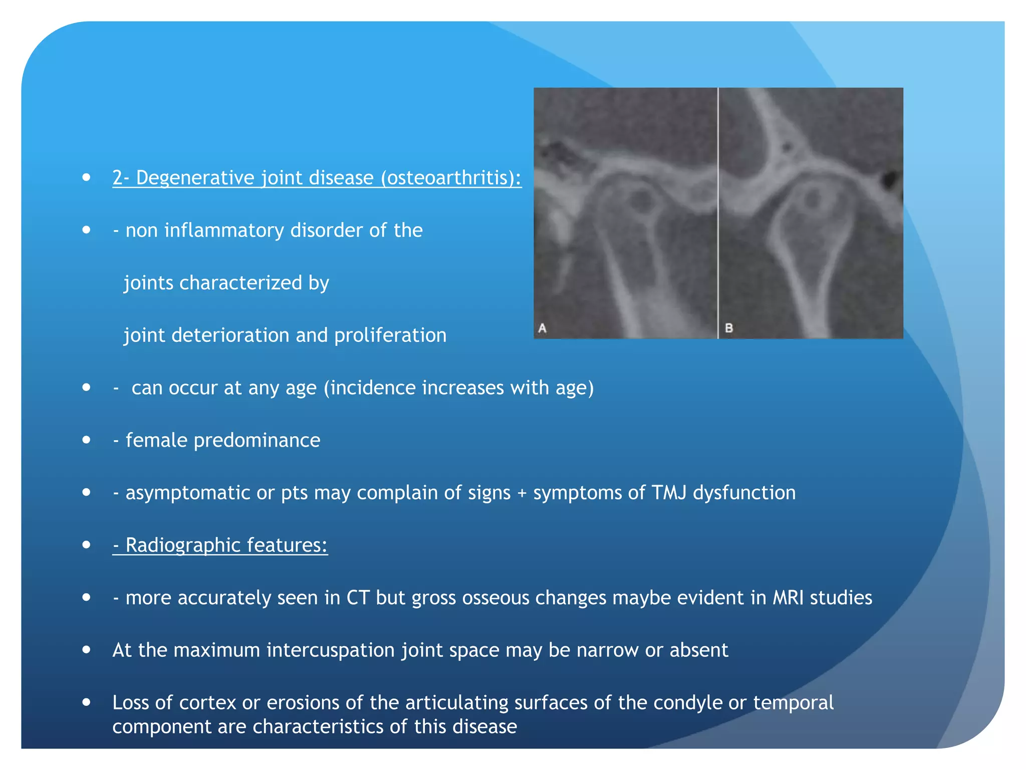    2- Degenerative joint disease (osteoarthritis):

   - non inflammatory disorder of the

     joints characterized by

     joint deterioration and proliferation

   - can occur at any age (incidence increases with age)

   - female predominance

   - asymptomatic or pts may complain of signs + symptoms of TMJ dysfunction

   - Radiographic features:

   - more accurately seen in CT but gross osseous changes maybe evident in MRI studies

   At the maximum intercuspation joint space may be narrow or absent

   Loss of cortex or erosions of the articulating surfaces of the condyle or temporal
    component are characteristics of this disease
 