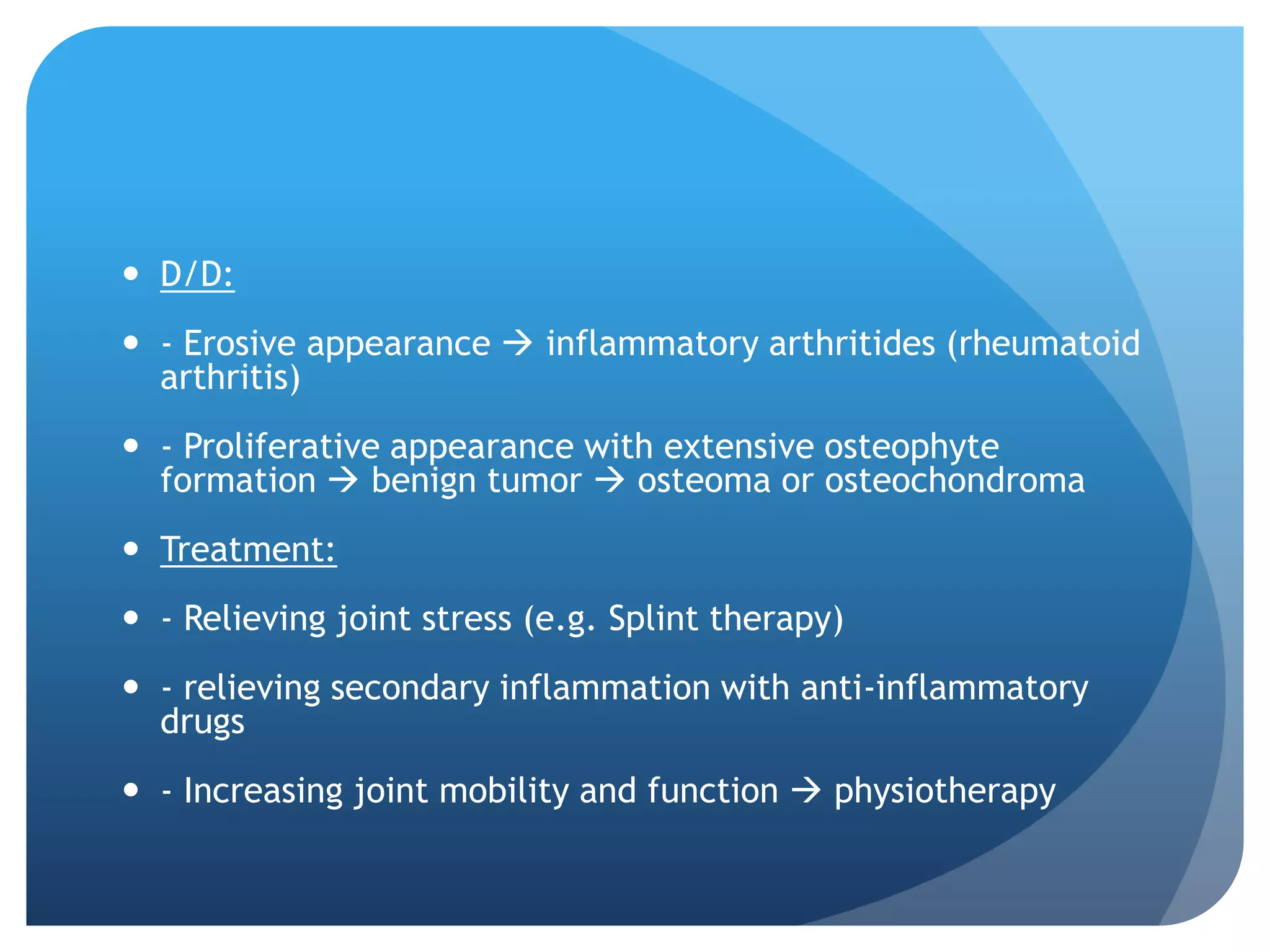  D/D:
 - Erosive appearance  inflammatory arthritides (rheumatoid
  arthritis)
 - Proliferative appearance with extensive osteophyte
  formation  benign tumor  osteoma or osteochondroma
 Treatment:
 - Relieving joint stress (e.g. Splint therapy)
 - relieving secondary inflammation with anti-inflammatory
  drugs
 - Increasing joint mobility and function  physiotherapy
 