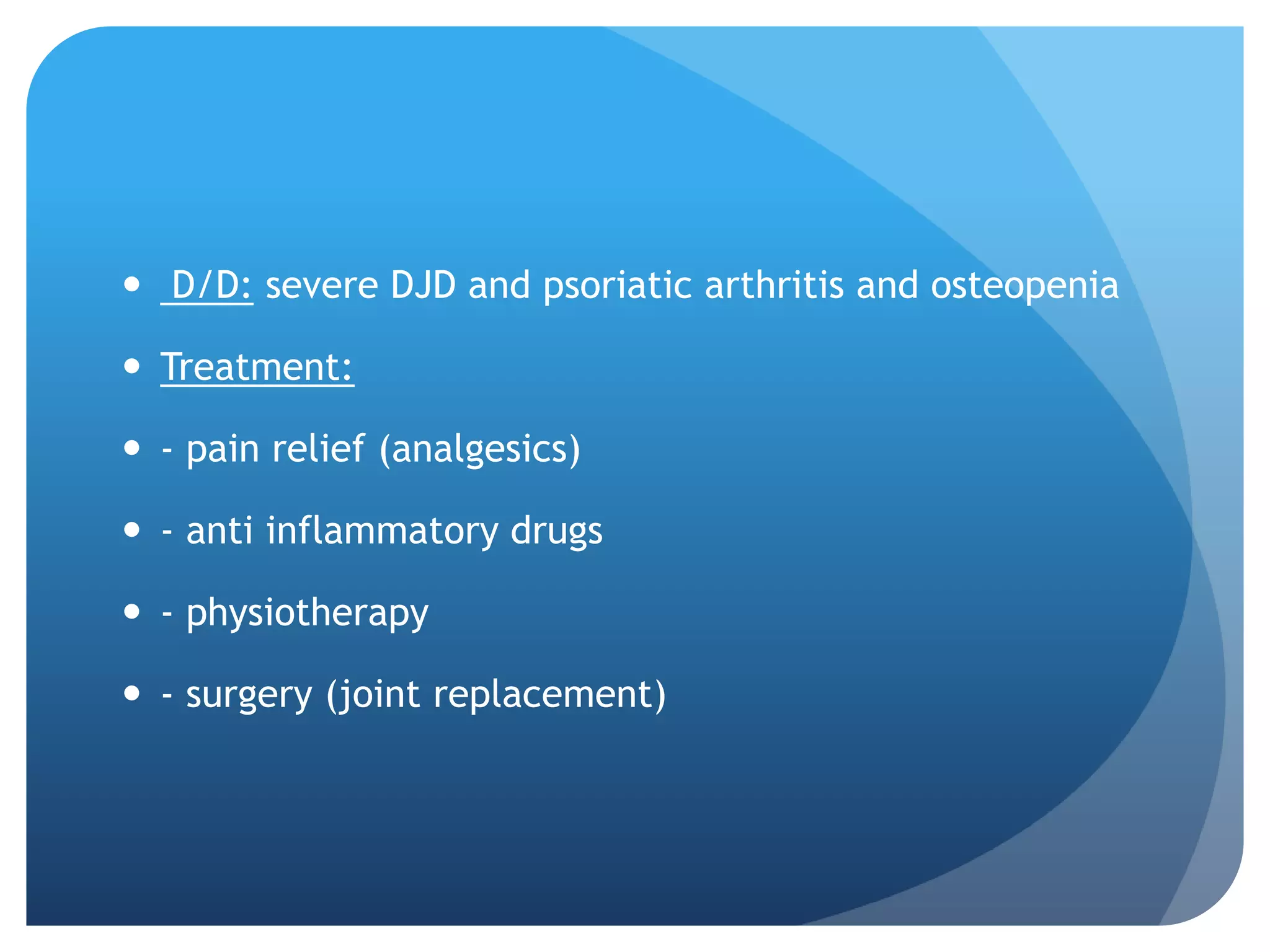  D/D: severe DJD and psoriatic arthritis and osteopenia

 Treatment:

 - pain relief (analgesics)

 - anti inflammatory drugs

 - physiotherapy

 - surgery (joint replacement)
 