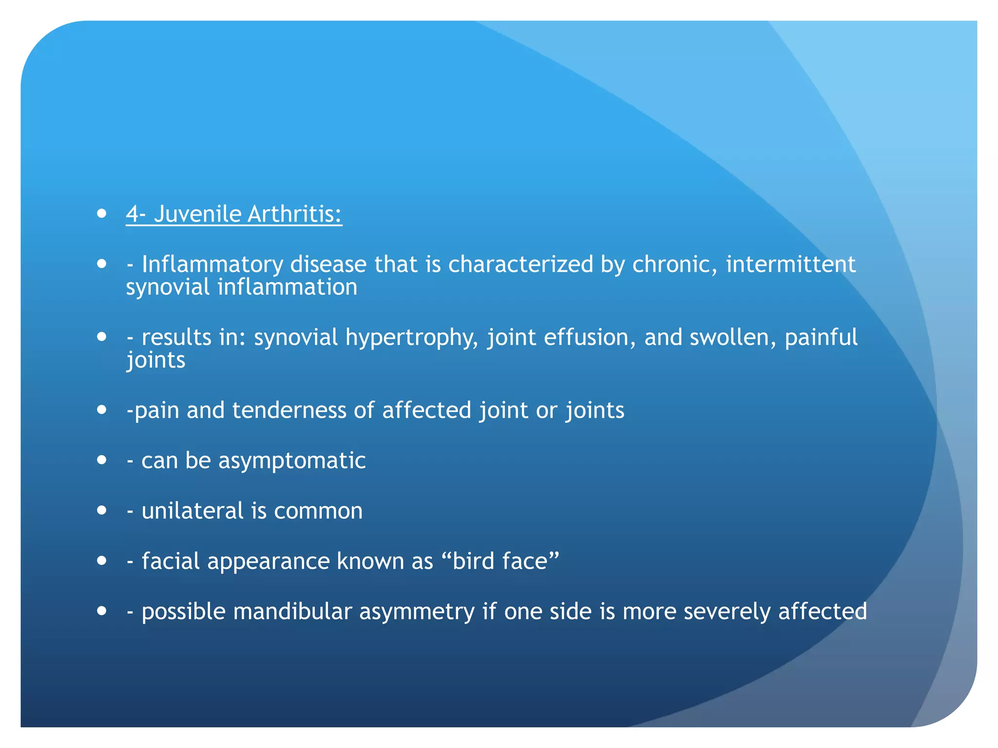  4- Juvenile Arthritis:

 - Inflammatory disease that is characterized by chronic, intermittent
  synovial inflammation

 - results in: synovial hypertrophy, joint effusion, and swollen, painful
  joints

 -pain and tenderness of affected joint or joints

 - can be asymptomatic

 - unilateral is common

 - facial appearance known as “bird face”

 - possible mandibular asymmetry if one side is more severely affected
 