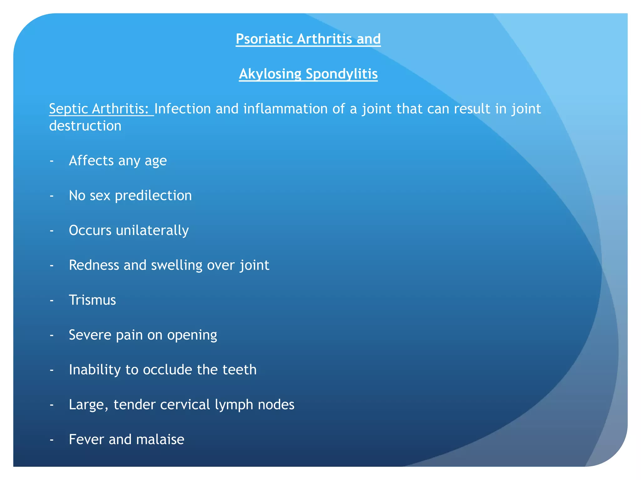 Psoriatic Arthritis and

                               Akylosing Spondylitis

Septic Arthritis: Infection and inflammation of a joint that can result in joint
destruction

-   Affects any age

-   No sex predilection

-   Occurs unilaterally

-   Redness and swelling over joint

-   Trismus

-   Severe pain on opening

-   Inability to occlude the teeth

-   Large, tender cervical lymph nodes

-   Fever and malaise
 