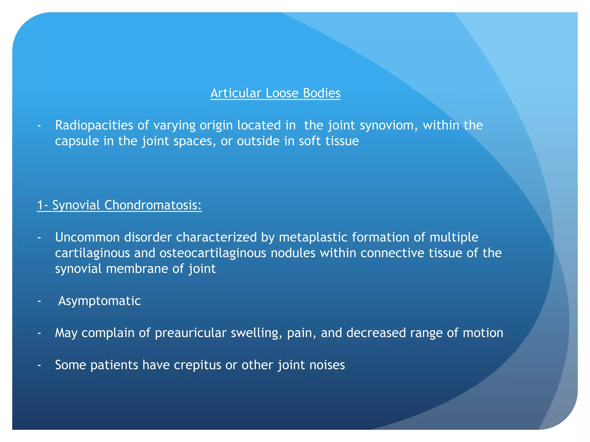 Articular Loose Bodies

-   Radiopacities of varying origin located in the joint synoviom, within the
    capsule in the joint spaces, or outside in soft tissue



1- Synovial Chondromatosis:

-   Uncommon disorder characterized by metaplastic formation of multiple
    cartilaginous and osteocartilaginous nodules within connective tissue of the
    synovial membrane of joint

-   Asymptomatic

-   May complain of preauricular swelling, pain, and decreased range of motion

-   Some patients have crepitus or other joint noises
 