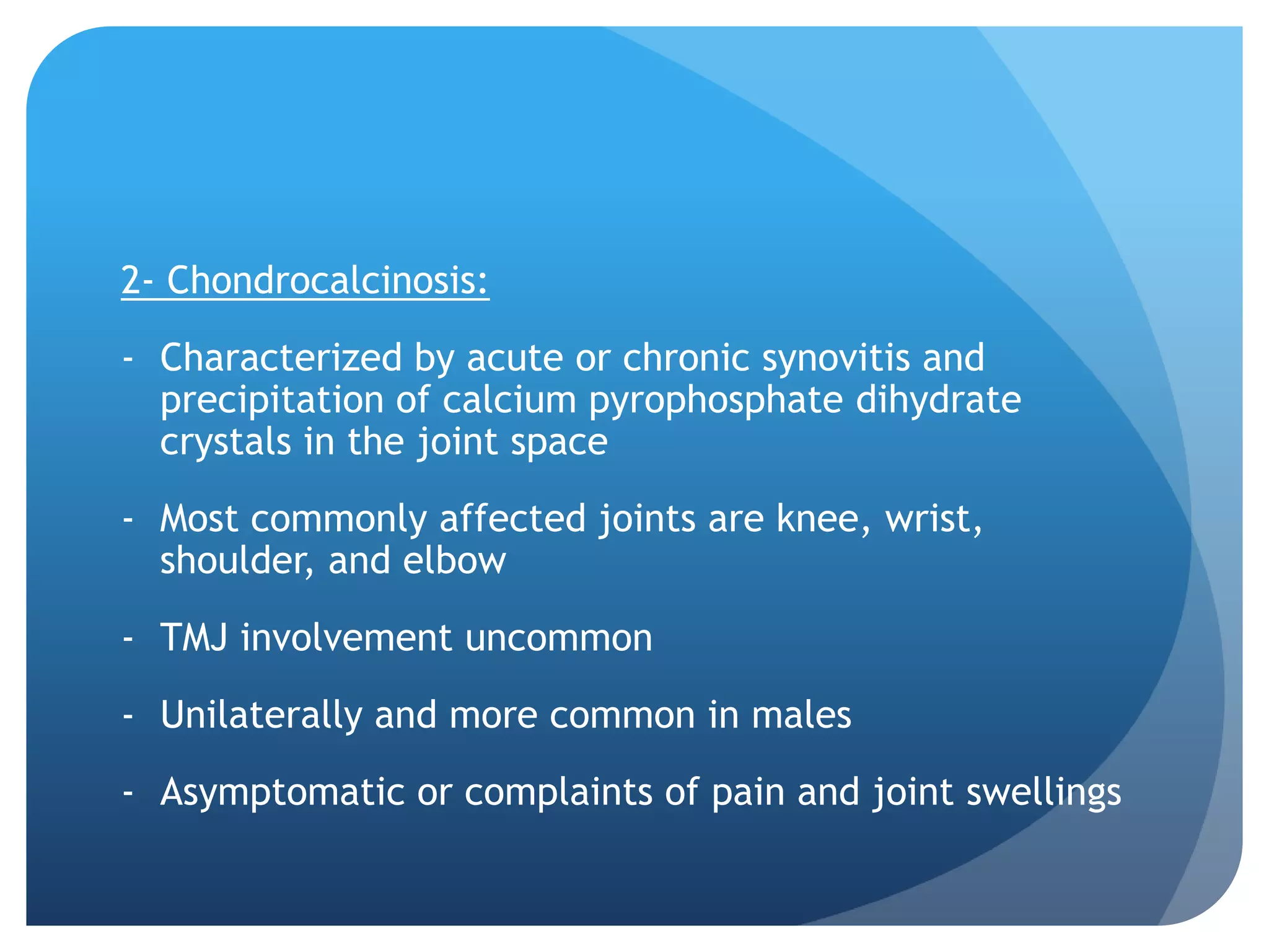 2- Chondrocalcinosis:
- Characterized by acute or chronic synovitis and
  precipitation of calcium pyrophosphate dihydrate
  crystals in the joint space
- Most commonly affected joints are knee, wrist,
  shoulder, and elbow
- TMJ involvement uncommon
- Unilaterally and more common in males
- Asymptomatic or complaints of pain and joint swellings
 