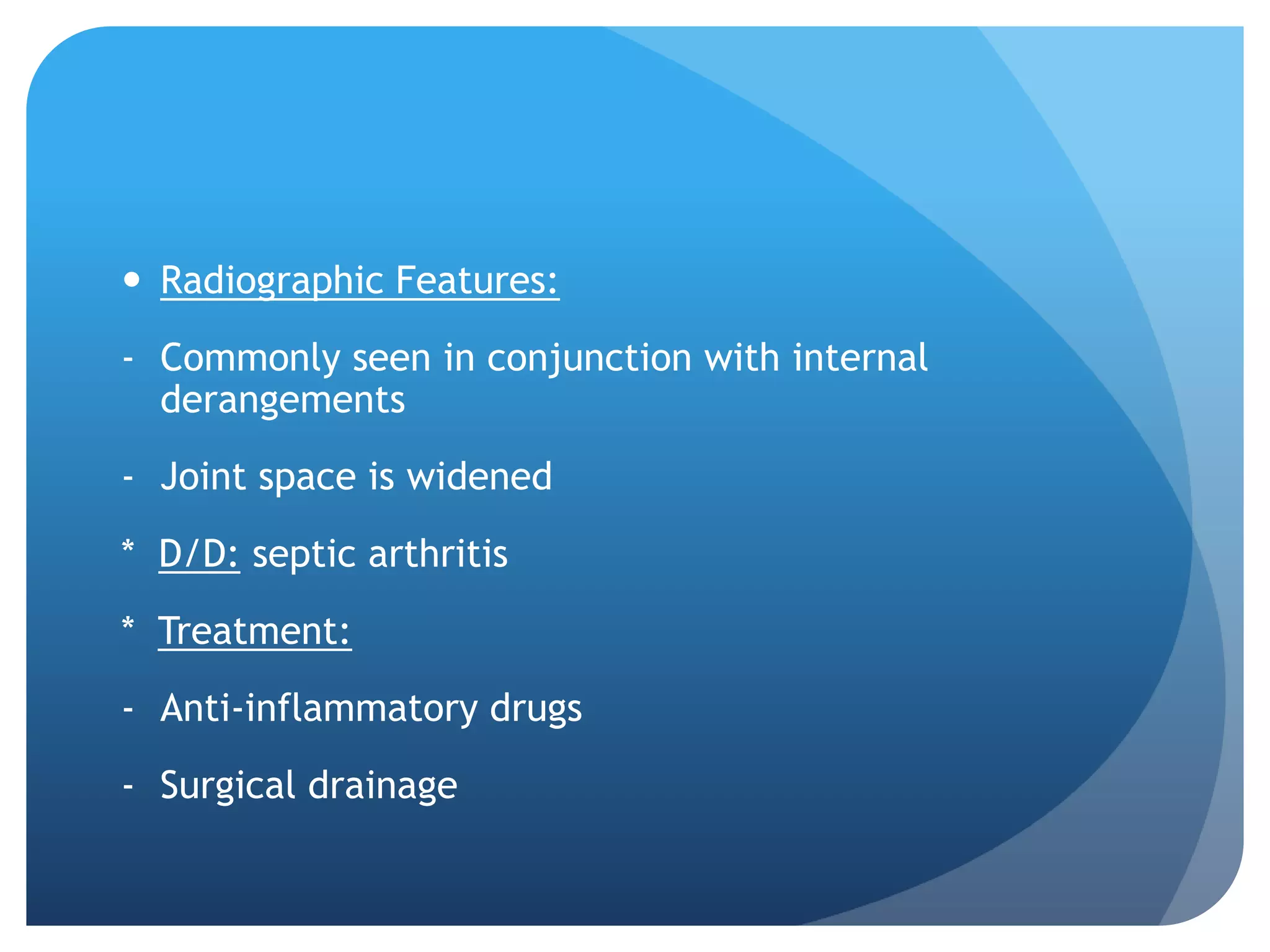  Radiographic Features:
- Commonly seen in conjunction with internal
  derangements
- Joint space is widened
* D/D: septic arthritis
* Treatment:
- Anti-inflammatory drugs
- Surgical drainage
 