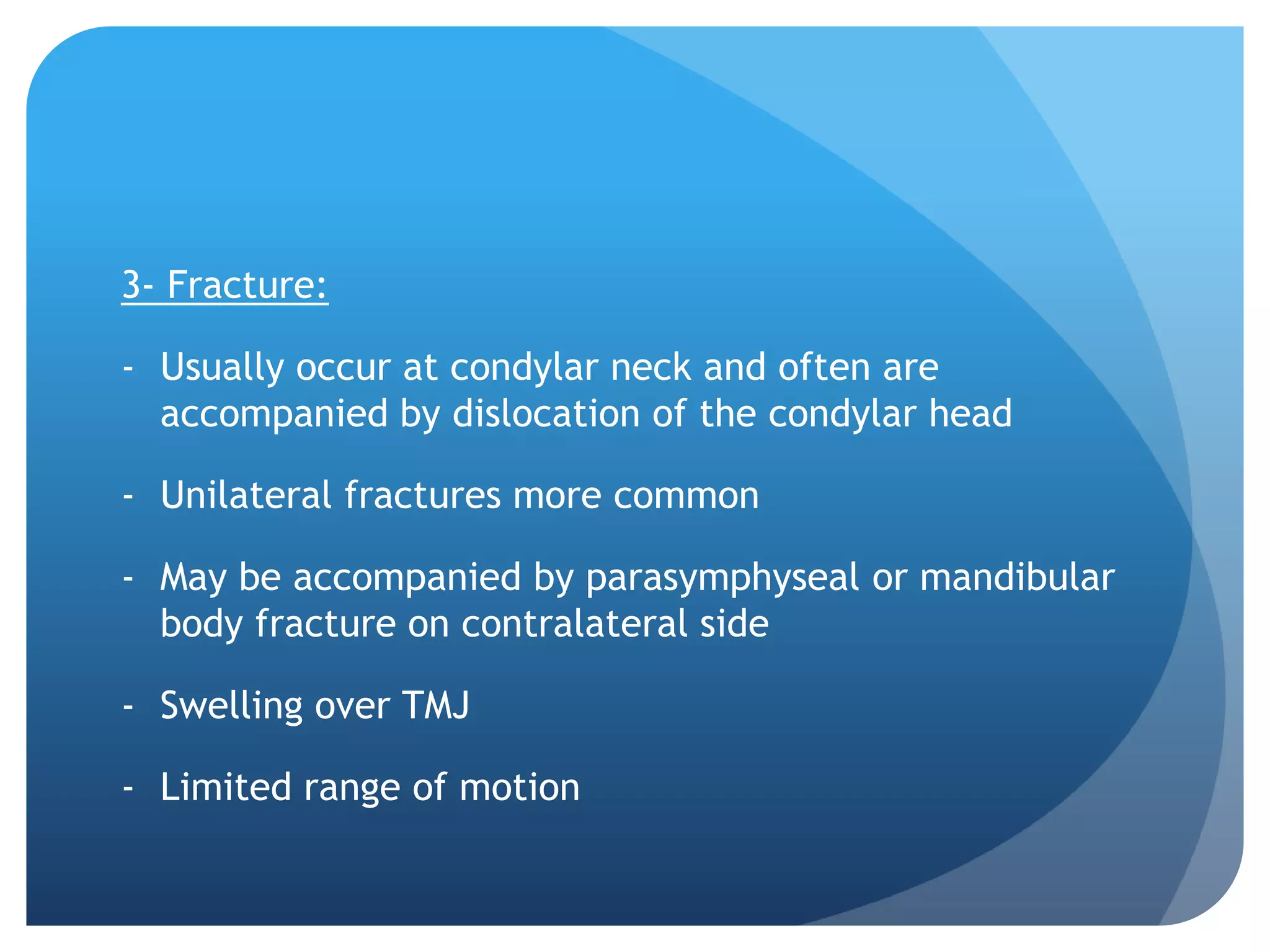 3- Fracture:

- Usually occur at condylar neck and often are
  accompanied by dislocation of the condylar head

- Unilateral fractures more common

- May be accompanied by parasymphyseal or mandibular
  body fracture on contralateral side

- Swelling over TMJ

- Limited range of motion
 
