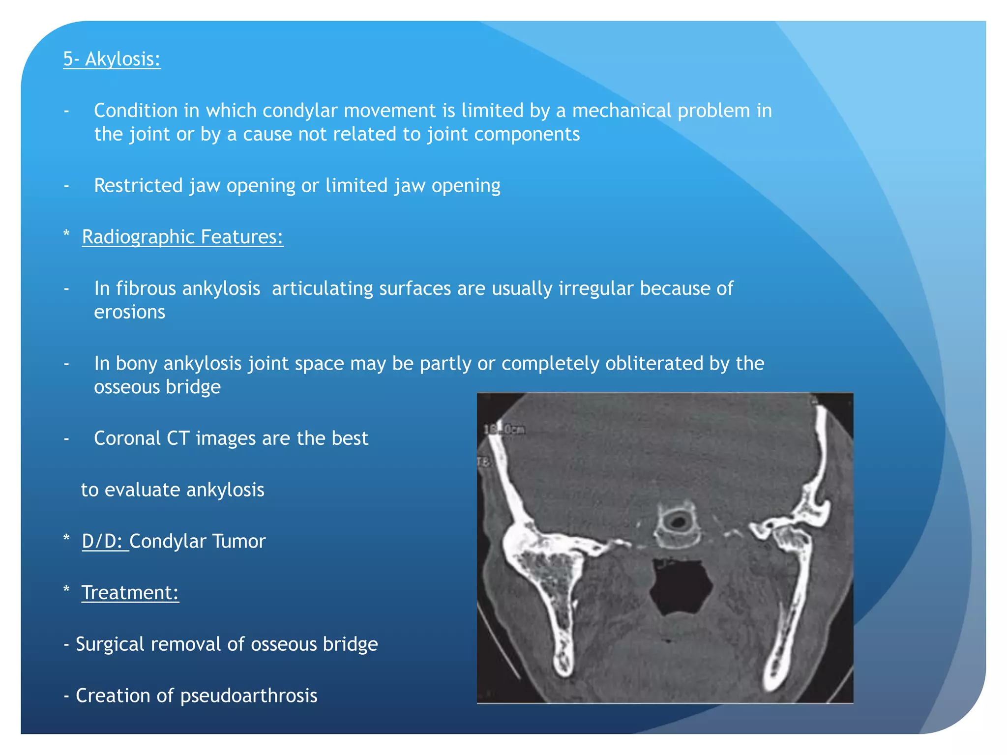 5- Akylosis:

-    Condition in which condylar movement is limited by a mechanical problem in
     the joint or by a cause not related to joint components

-    Restricted jaw opening or limited jaw opening

* Radiographic Features:

-    In fibrous ankylosis articulating surfaces are usually irregular because of
     erosions

-    In bony ankylosis joint space may be partly or completely obliterated by the
     osseous bridge

-    Coronal CT images are the best

    to evaluate ankylosis

* D/D: Condylar Tumor

* Treatment:

- Surgical removal of osseous bridge

- Creation of pseudoarthrosis
 