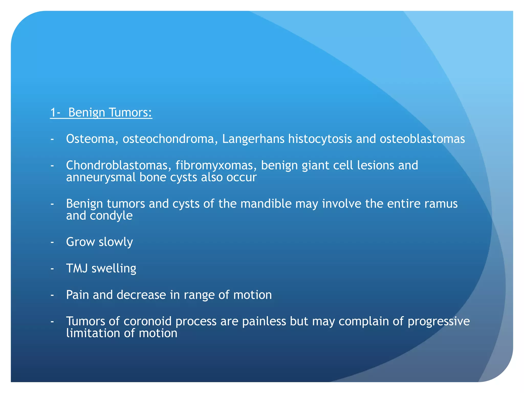 1- Benign Tumors:

- Osteoma, osteochondroma, Langerhans histocytosis and osteoblastomas

- Chondroblastomas, fibromyxomas, benign giant cell lesions and
  anneurysmal bone cysts also occur

- Benign tumors and cysts of the mandible may involve the entire ramus
  and condyle

- Grow slowly

- TMJ swelling

- Pain and decrease in range of motion

- Tumors of coronoid process are painless but may complain of progressive
  limitation of motion
 