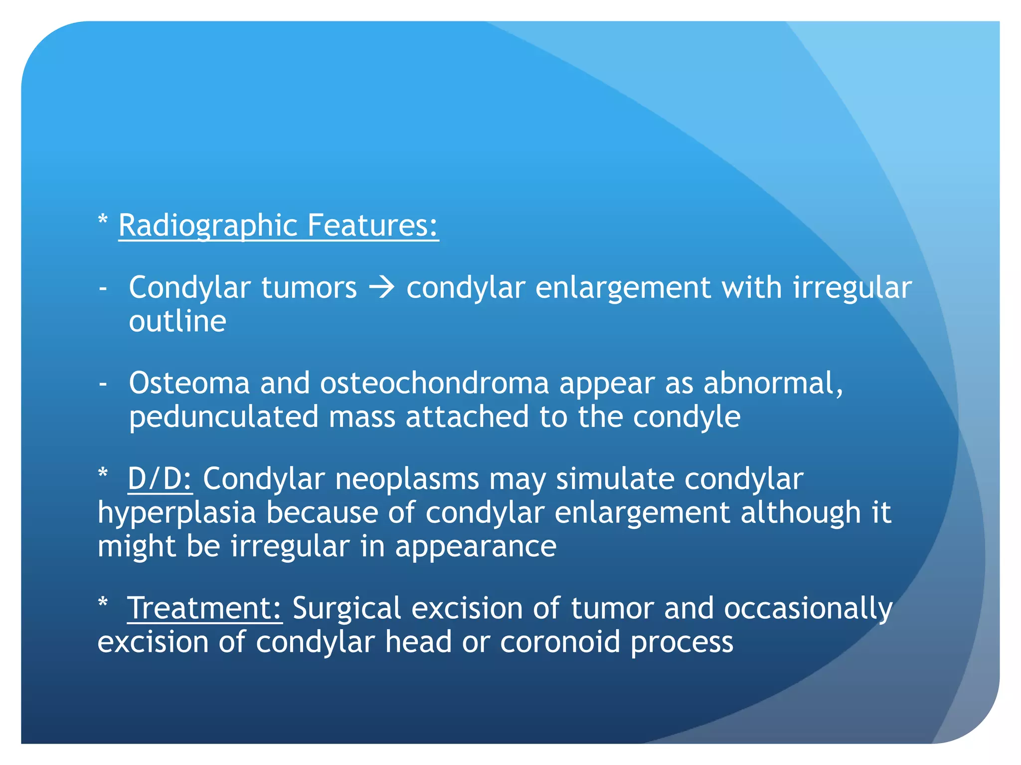 * Radiographic Features:
- Condylar tumors  condylar enlargement with irregular
  outline
- Osteoma and osteochondroma appear as abnormal,
  pedunculated mass attached to the condyle
* D/D: Condylar neoplasms may simulate condylar
hyperplasia because of condylar enlargement although it
might be irregular in appearance
* Treatment: Surgical excision of tumor and occasionally
excision of condylar head or coronoid process
 