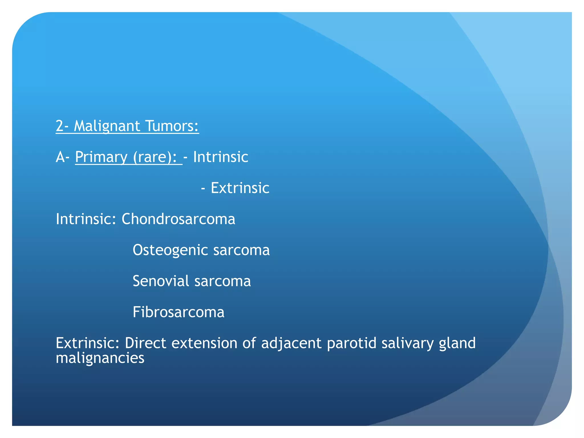 2- Malignant Tumors:

A- Primary (rare): - Intrinsic

                       - Extrinsic

Intrinsic: Chondrosarcoma

           Osteogenic sarcoma

           Senovial sarcoma

           Fibrosarcoma

Extrinsic: Direct extension of adjacent parotid salivary gland
malignancies
 