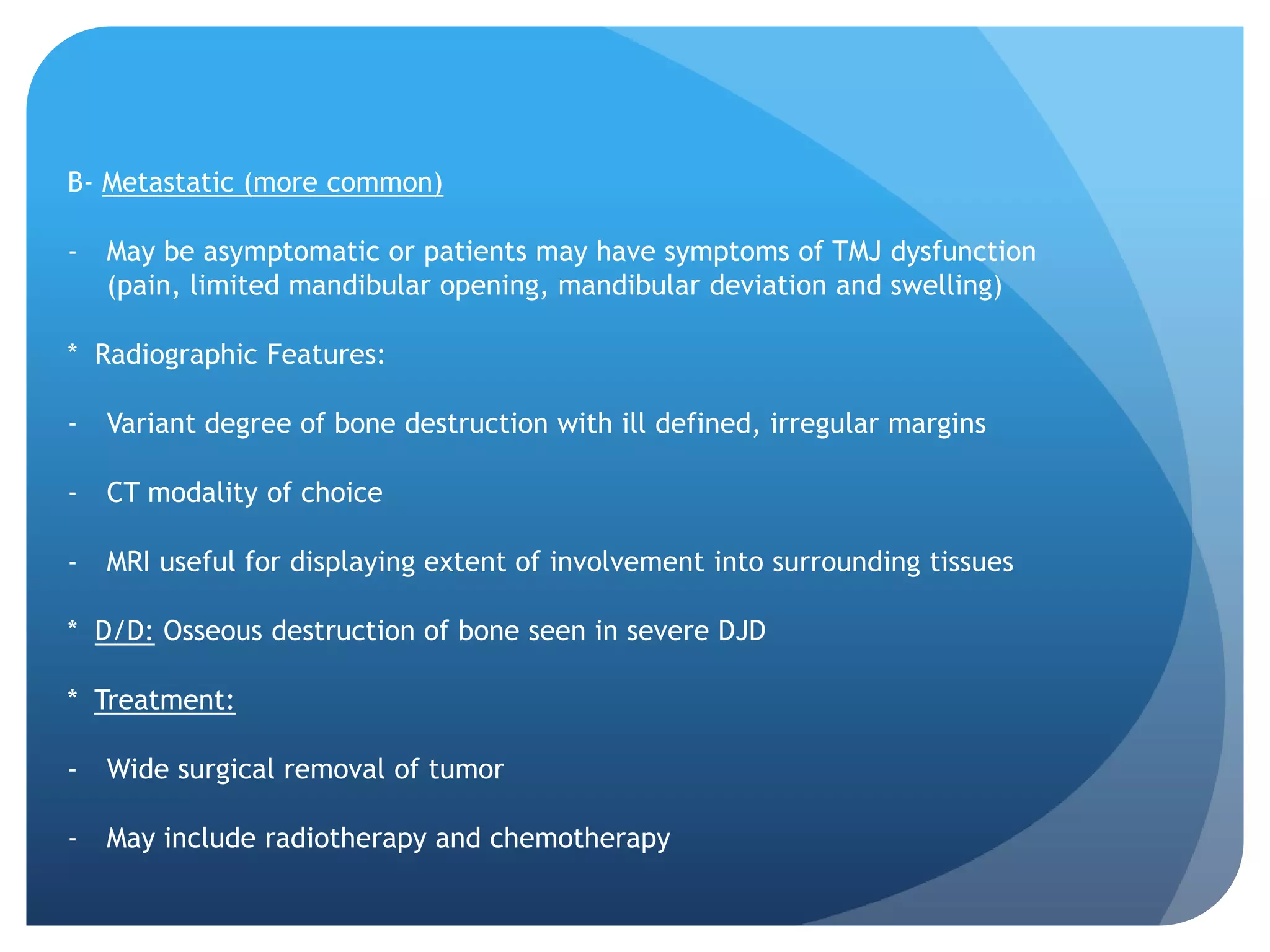 B- Metastatic (more common)

-   May be asymptomatic or patients may have symptoms of TMJ dysfunction
    (pain, limited mandibular opening, mandibular deviation and swelling)

* Radiographic Features:

-   Variant degree of bone destruction with ill defined, irregular margins

-   CT modality of choice

-   MRI useful for displaying extent of involvement into surrounding tissues

* D/D: Osseous destruction of bone seen in severe DJD

* Treatment:

-   Wide surgical removal of tumor

-   May include radiotherapy and chemotherapy
 