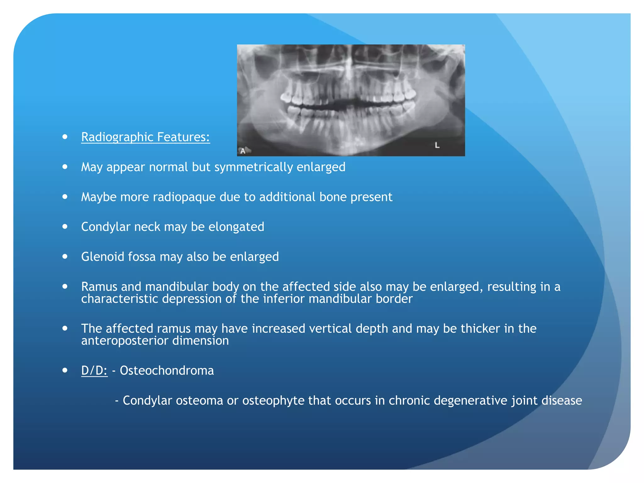    Radiographic Features:

   May appear normal but symmetrically enlarged

   Maybe more radiopaque due to additional bone present

   Condylar neck may be elongated

   Glenoid fossa may also be enlarged

   Ramus and mandibular body on the affected side also may be enlarged, resulting in a
    characteristic depression of the inferior mandibular border

   The affected ramus may have increased vertical depth and may be thicker in the
    anteroposterior dimension

   D/D: - Osteochondroma

         - Condylar osteoma or osteophyte that occurs in chronic degenerative joint disease
 
