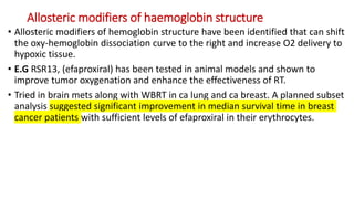 Allosteric modifiers of haemoglobin structure
• Allosteric modifiers of hemoglobin structure have been identified that can shift
the oxy-hemoglobin dissociation curve to the right and increase O2 delivery to
hypoxic tissue.
• E.G RSR13, (efaproxiral) has been tested in animal models and shown to
improve tumor oxygenation and enhance the effectiveness of RT.
• Tried in brain mets along with WBRT in ca lung and ca breast. A planned subset
analysis suggested significant improvement in median survival time in breast
cancer patients with sufficient levels of efaproxiral in their erythrocytes.
 